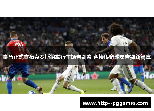 皇马正式宣布克罗斯将举行主场告别赛 迎接传奇球员告别新篇章